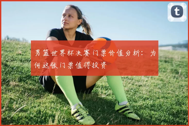 男篮世界杯决赛门票价值分析：为何这张门票值得投资