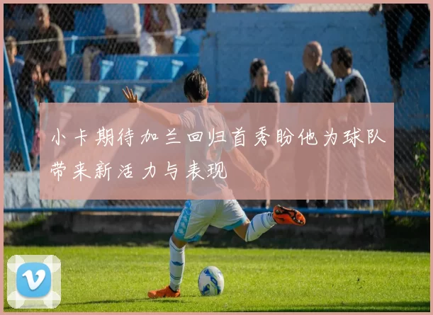 小卡期待加兰回归首秀盼他为球队带来新活力与表现
