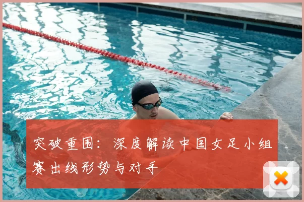 突破重围：深度解读中国女足小组赛出线形势与对手