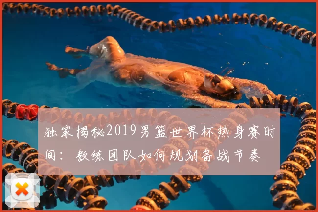 独家揭秘2019男篮世界杯热身赛时间：教练团队如何规划备战节奏