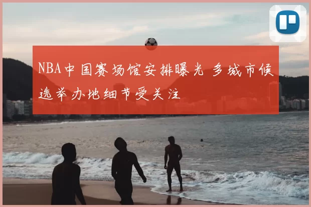 NBA中国赛场馆安排曝光 多城市候选举办地细节受关注