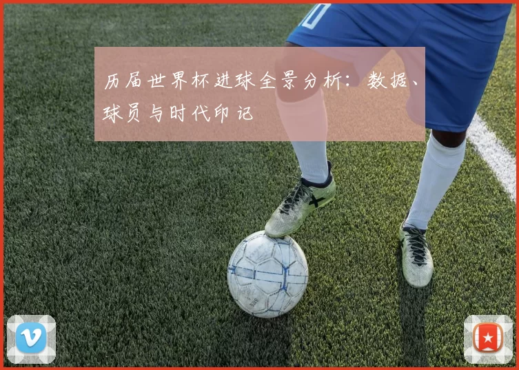 历届世界杯进球全景分析：数据、球员与时代印记