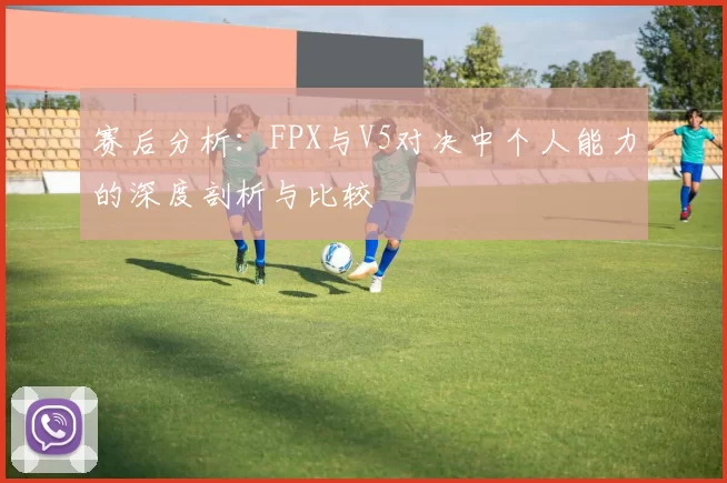 赛后分析:FPX与V5对决中个人能力的深度剖析与比较
