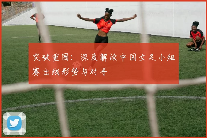 突破重围:深度解读中国女足小组赛出线形势与对手