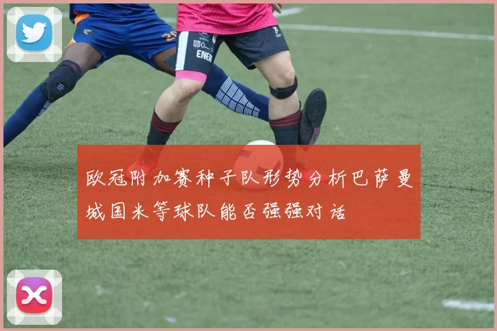 欧冠附加赛种子队形势分析巴萨曼城国米等球队能否强强对话