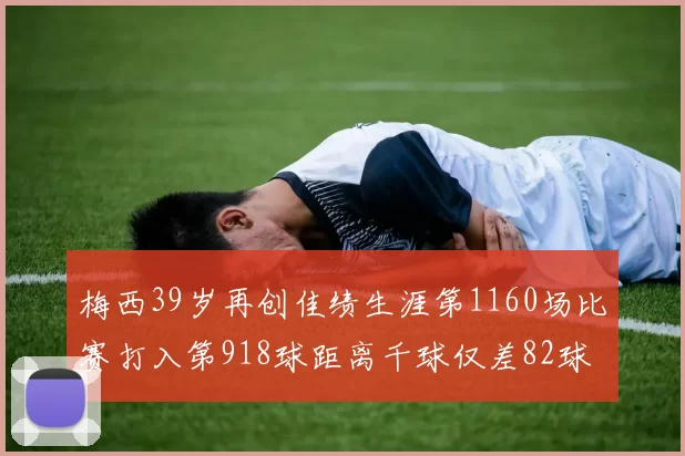梅西39岁再创佳绩生涯第1160场比赛打入第918球距离千球仅差82球