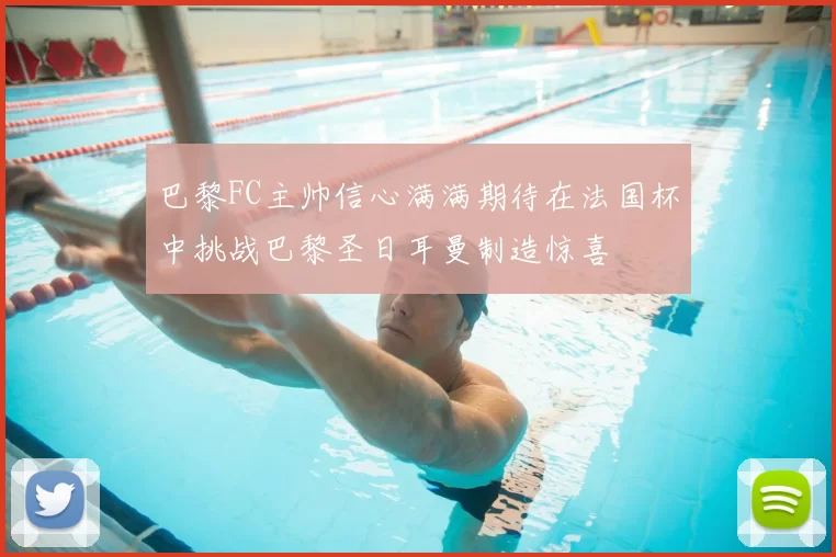 巴黎FC主帅信心满满期待在法国杯中挑战巴黎圣日耳曼制造惊喜