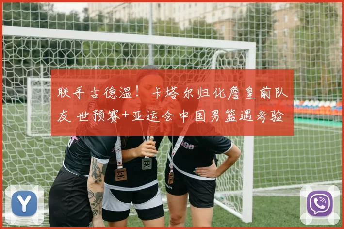 联手古德温!卡塔尔归化詹皇前队友 世预赛+亚运会中国男篮遇考验