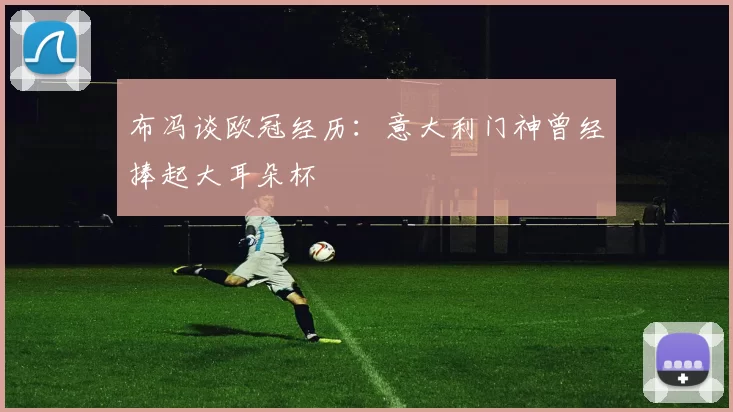 布冯谈欧冠经历:意大利门神曾经捧起大耳朵杯