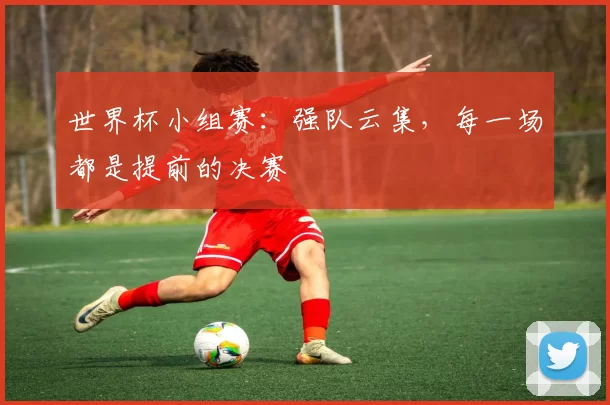 世界杯小组赛:强队云集,每一场都是提前的决赛