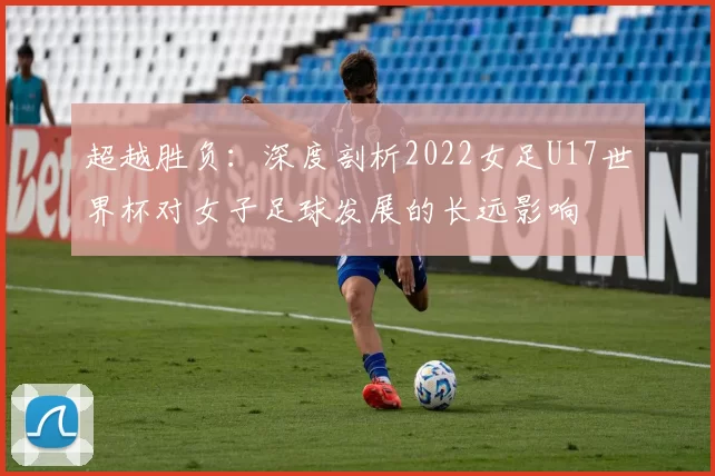 超越胜负：深度剖析2022女足U17世界杯对女子足球发展的长远影响