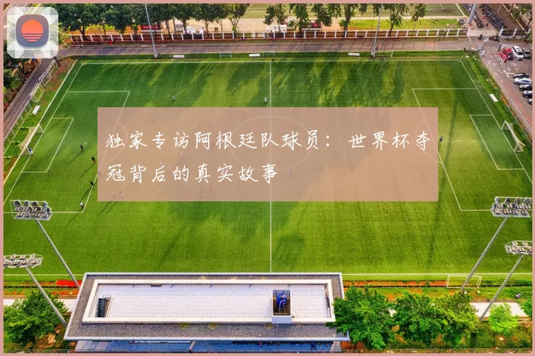 独家专访阿根廷队球员:世界杯夺冠背后的真实故事
