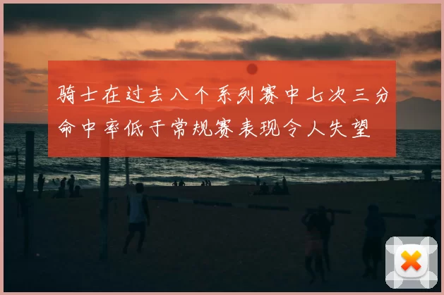 骑士在过去八个系列赛中七次三分命中率低于常规赛表现令人失望