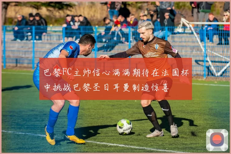 巴黎FC主帅信心满满期待在法国杯中挑战巴黎圣日耳曼制造惊喜