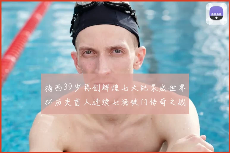 梅西39岁再创辉煌七大纪录成世界杯历史首人连续七场破门传奇之战