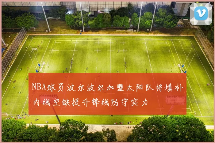 NBA球员波尔波尔加盟太阳队将填补内线空缺提升锋线防守实力
