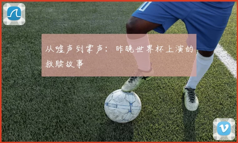 从嘘声到掌声:昨晚世界杯上演的救赎故事