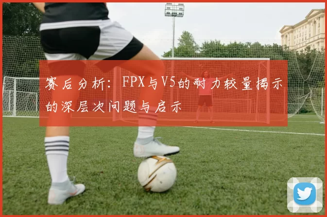 赛后分析：FPX与V5的耐力较量揭示的深层次问题与启示