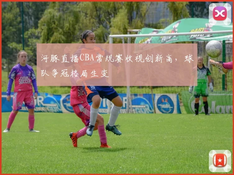 河豚直播CBA常规赛收视创新高，球队争冠格局生变