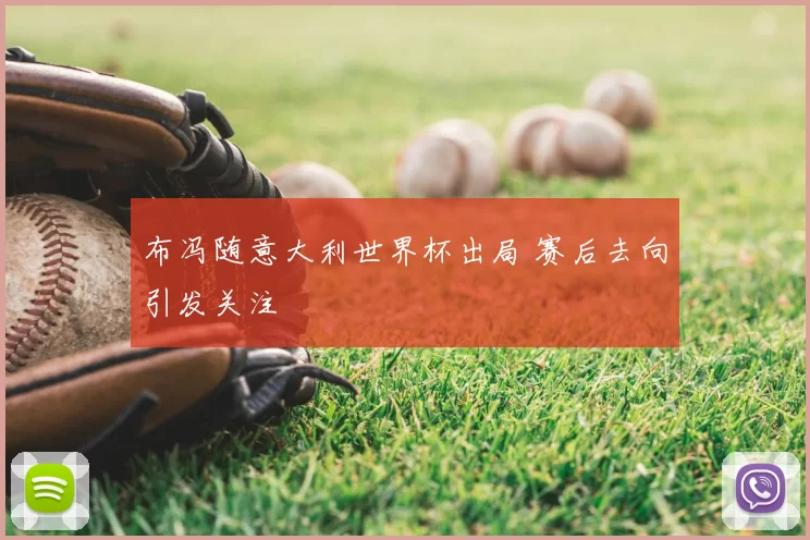 布冯随意大利世界杯出局 赛后去向引发关注