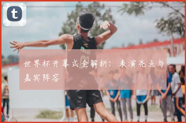 世界杯开幕式全解析：表演亮点与嘉宾阵容