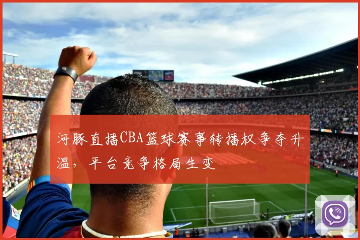 河豚直播CBA篮球赛事转播权争夺升温，平台竞争格局生变