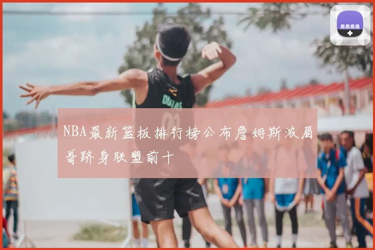 NBA最新篮板排行榜公布詹姆斯浓眉哥跻身联盟前十