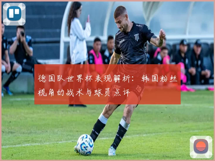 德国队世界杯表现解析：韩国粉丝视角的战术与球员点评