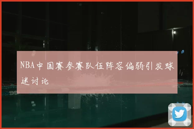 NBA中国赛参赛队伍阵容偏弱引发球迷讨论