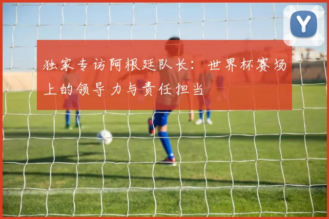 独家专访阿根廷队长：世界杯赛场上的领导力与责任担当