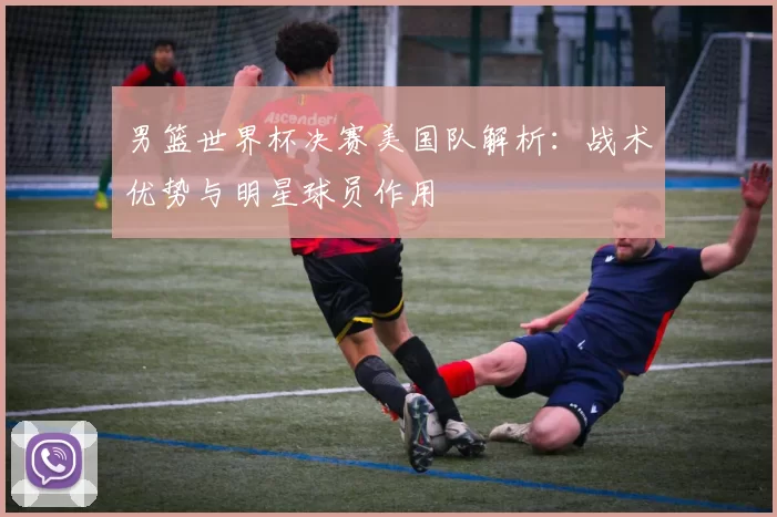 男篮世界杯决赛美国队解析：战术优势与明星球员作用