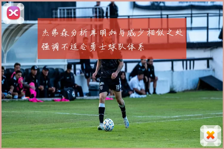 杰弗森分析库明加与威少相似之处强调不适合勇士球队体系