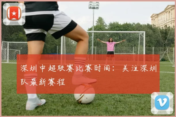 深圳中超联赛比赛时间:关注深圳队最新赛程