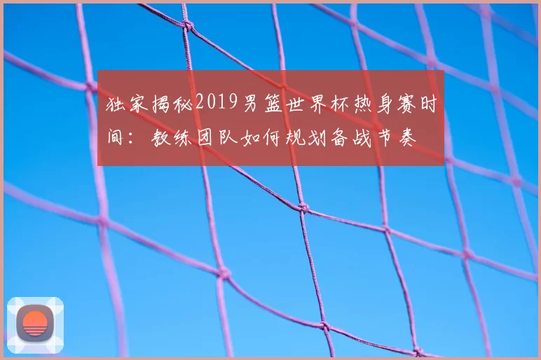 独家揭秘2019男篮世界杯热身赛时间:教练团队如何规划备战节奏