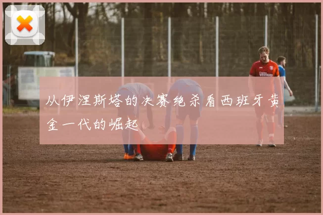 从伊涅斯塔的决赛绝杀看西班牙黄金一代的崛起