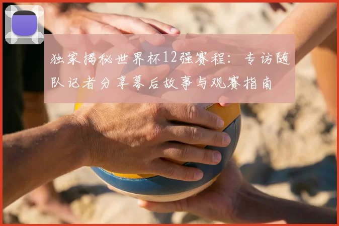 独家揭秘世界杯12强赛程:专访随队记者分享幕后故事与观赛指南