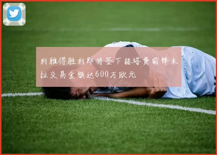 利雅得胜利即将签下赫塔费前锋米拉交易金额达600万欧元