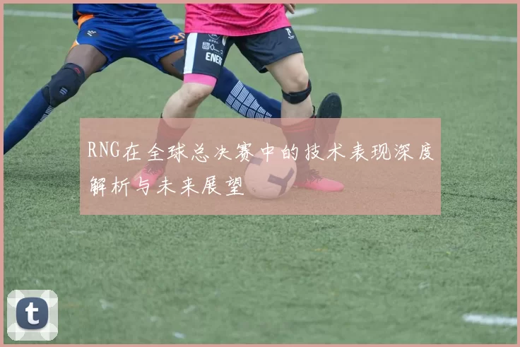 RNG在全球总决赛中的技术表现深度解析与未来展望