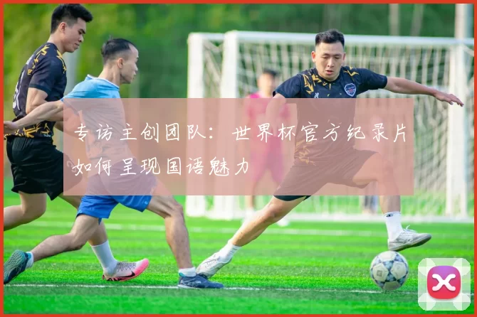 专访主创团队:世界杯官方纪录片如何呈现国语魅力