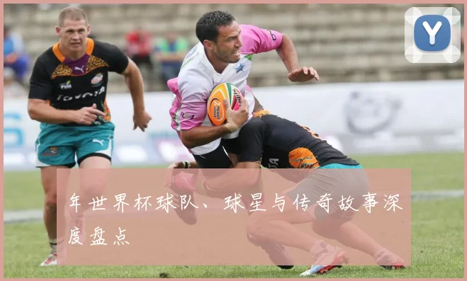 年世界杯球队、球星与传奇故事深度盘点