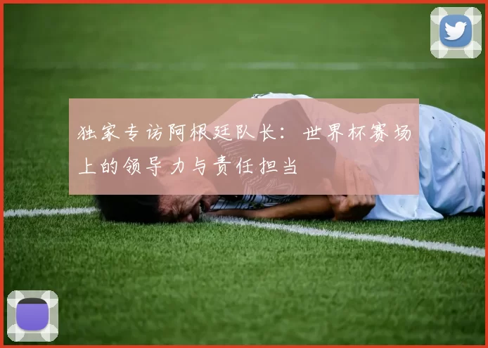 独家专访阿根廷队长：世界杯赛场上的领导力与责任担当