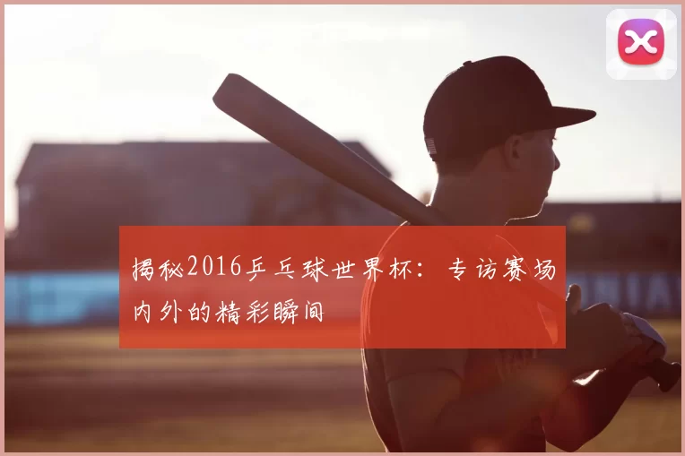 揭秘2016乒乓球世界杯:专访赛场内外的精彩瞬间