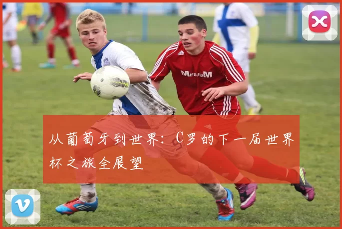 从葡萄牙到世界：C罗的下一届世界杯之旅全展望
