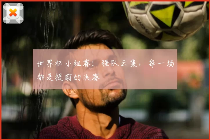 世界杯小组赛:强队云集,每一场都是提前的决赛