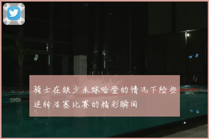 骑士在缺少米球哈登的情况下险些逆转活塞比赛的精彩瞬间