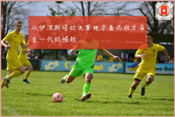 从伊涅斯塔的决赛绝杀看西班牙黄金一代的崛起