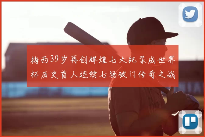 梅西39岁再创辉煌七大纪录成世界杯历史首人连续七场破门传奇之战