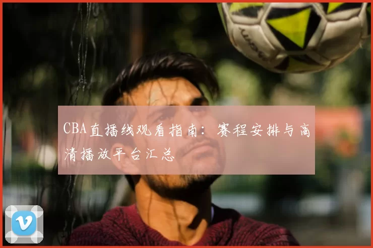 CBA直播线观看指南：赛程安排与高清播放平台汇总