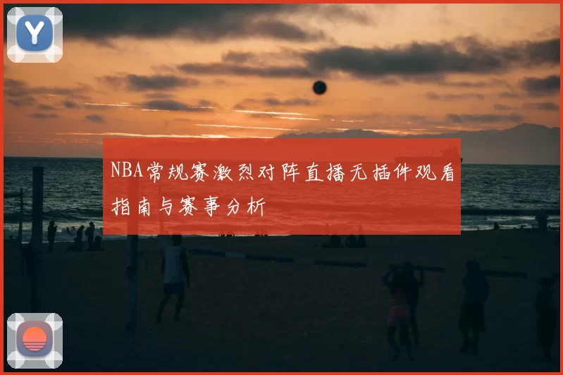 NBA常规赛激烈对阵直播无插件观看指南与赛事分析